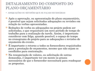 DETALHAMENTO DO COMPOSTO DO
PLANO ORÇAMENTÁRIO
- ADEQUAÇÕES OU REVISÕES QUE SE FAÇAM NECESSÁRIAS
 Após a aprovação, ou apresentação do plano orçamentário,
é possível que sejam solicitadas adequações ou revisões em
relação às verbas apresentadas.
 Reduções de verba ou adequações no projeto podem ser
solicitadas, o que requisitará um novo período de tempo de
trabalho para a realização da tarefa. Assim, é importante
considerar com folga, quando possível, o espaço de tempo
no cronograma do projeto para as adequações e revisões de
orçamento do evento.
 É importante o retorno a todos os fornecedores requisitados
para a prestação de orçamentos, mesmo que não sejam os
escolhidos para contratação.
 Na renegociação de valores, ou solicitação de outras
demandas, é importante ter em mente os prazos
necessários de que o fornecedor necessitará para readequar
as propostas.
 