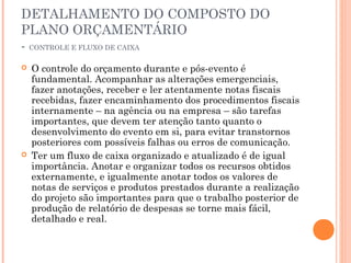 DETALHAMENTO DO COMPOSTO DO
PLANO ORÇAMENTÁRIO
- CONTROLE E FLUXO DE CAIXA
 O controle do orçamento durante e pós-evento é
fundamental. Acompanhar as alterações emergenciais,
fazer anotações, receber e ler atentamente notas fiscais
recebidas, fazer encaminhamento dos procedimentos fiscais
internamente – na agência ou na empresa – são tarefas
importantes, que devem ter atenção tanto quanto o
desenvolvimento do evento em si, para evitar transtornos
posteriores com possíveis falhas ou erros de comunicação.
 Ter um fluxo de caixa organizado e atualizado é de igual
importância. Anotar e organizar todos os recursos obtidos
externamente, e igualmente anotar todos os valores de
notas de serviços e produtos prestados durante a realização
do projeto são importantes para que o trabalho posterior de
produção de relatório de despesas se torne mais fácil,
detalhado e real.
 
