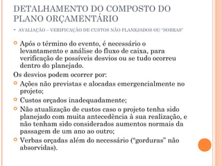 DETALHAMENTO DO COMPOSTO DO
PLANO ORÇAMENTÁRIO
- AVALIAÇÃO – VERIFICAÇÃO DE CUSTOS NÃO PLANEJADOS OU “SOBRAS”
 Após o término do evento, é necessário o
levantamento e análise do fluxo de caixa, para
verificação de possíveis desvios ou se tudo ocorreu
dentro do planejado.
Os desvios podem ocorrer por:
 Ações não previstas e alocadas emergencialmente no
projeto;
 Custos orçados inadequadamente;
 Não atualização de custos caso o projeto tenha sido
planejado com muita antecedência à sua realização, e
não tenham sido considerados aumentos normais da
passagem de um ano ao outro;
 Verbas orçadas além do necessário (“gorduras” não
absorvidas).
 