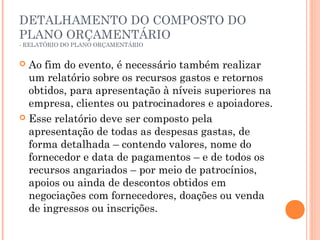 DETALHAMENTO DO COMPOSTO DO
PLANO ORÇAMENTÁRIO
- RELATÓRIO DO PLANO ORÇAMENTÁRIO
 Ao fim do evento, é necessário também realizar
um relatório sobre os recursos gastos e retornos
obtidos, para apresentação à níveis superiores na
empresa, clientes ou patrocinadores e apoiadores.
 Esse relatório deve ser composto pela
apresentação de todas as despesas gastas, de
forma detalhada – contendo valores, nome do
fornecedor e data de pagamentos – e de todos os
recursos angariados – por meio de patrocínios,
apoios ou ainda de descontos obtidos em
negociações com fornecedores, doações ou venda
de ingressos ou inscrições.
 