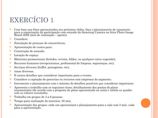 EXERCÍCIO 1
 Com base nas fotos apresentadas nos próximos slides, faça o planejamento de orçamento
para a organização da participação com estande da Samsung Camera na feira Photo Image
Brasil 2008 (mês de realização – agosto).
 Considere:
 Simulação de processo de concorrência;
 Apresentação de custos para:
 Construção de estande;
 Locação de espaço;
 Materiais promocionais (brindes, revista, folder, ou qualquer outra sugestão);
 Recursos humanos (recepcionistas, profissional de limpeza, seguranças, etc);
 Serviços diversos (buffet, paisagismo, etc);
 taxas diversas;
 E outros detalhes que considerar importante para o evento.
 Considere a captação de parcerias ou recursos com empresas do segmento.
 Incremente o planejamento com o máximo de detalhes possíveis que considerar importante.
 Apresente o trabalho com os seguintes itens: detalhamento dos pontos do plano
orçamentário (de acordo com a proposta de plano apresentada na aula) e tabela ou quadro
com os valores resumidos.
 Trabalho em grupos de 5 a 6 pessoas.
 Tempo para realização do exercício: 30 min.
 Apresentação dos grupos: cada um apresentará o planejamento para a sala com 5 min. cada
para a apresentação.
 