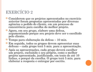 EXERCÍCIO 2
 Considerem que os projetos apresentados no exercício
anterior foram propostas apresentadas por diversas
agências a pedido do cliente, em um processo de
concorrência para escolha do melhor projeto.
 Agora, em seu grupo, elabore uma defesa,
argumentando porque seu projeto deve ser o escolhido
pelo cliente.
 Tempo para elaboração da defesa – 10 min.
 Em seguida, todos os grupos devem apresentar suas
defesas – cada grupo terá 5 min. para a apresentação.
 Após as apresentações, cada grupo deverá escolher
um projeto, excluindo o seu próprio, como o melhor
projeto apresentado, justificando, em texto de até 10
linhas, o porquê da escolha. O grupo terá 5 min. para
elaborar a resposta e entregar por escrito.
 