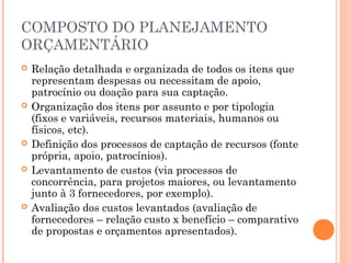 COMPOSTO DO PLANEJAMENTO
ORÇAMENTÁRIO
 Relação detalhada e organizada de todos os itens que
representam despesas ou necessitam de apoio,
patrocínio ou doação para sua captação.
 Organização dos itens por assunto e por tipologia
(fixos e variáveis, recursos materiais, humanos ou
físicos, etc).
 Definição dos processos de captação de recursos (fonte
própria, apoio, patrocínios).
 Levantamento de custos (via processos de
concorrência, para projetos maiores, ou levantamento
junto à 3 fornecedores, por exemplo).
 Avaliação dos custos levantados (avaliação de
fornecedores – relação custo x benefício – comparativo
de propostas e orçamentos apresentados).
 