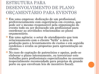 ESTRUTURA PARA
DESENVOLVIMENTO DE PLANO
ORÇAMENTÁRIO PARA EVENTOS
 Em uma empresa: dedicação de um profissional,
preferencialmente com experiência em eventos, que
pode ser o mesmo responsável pela organização do
evento todo ou ser destacado um profissional para
coordenar as atividades relacionadas ao plano
orçamentário.
 Em uma agência: o setor de atendimento que tem
relacionamento com o cliente “brifa” a área de
produção para o levantamento de custos e em seguida
condensa e avalia as propostas para apresentação ao
cliente.
 No caso de captação de patrocínios e apoios, pode-se
elaborar o plano internamente, ou terceirizar este
trabalho para profissionais especializados no assunto
(especialmente recomendado para projetos de grande
porte ou que envolvam leis de incentivo fiscal).
 