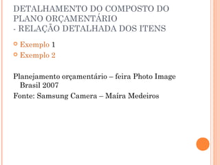 DETALHAMENTO DO COMPOSTO DO
PLANO ORÇAMENTÁRIO
- RELAÇÃO DETALHADA DOS ITENS
 Exemplo 1
 Exemplo 2
Planejamento orçamentário – feira Photo Image
Brasil 2007
Fonte: Samsung Camera – Maíra Medeiros
 
