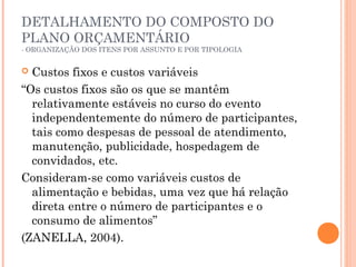 DETALHAMENTO DO COMPOSTO DO
PLANO ORÇAMENTÁRIO
- ORGANIZAÇÃO DOS ITENS POR ASSUNTO E POR TIPOLOGIA
 Custos fixos e custos variáveis
“Os custos fixos são os que se mantêm
relativamente estáveis no curso do evento
independentemente do número de participantes,
tais como despesas de pessoal de atendimento,
manutenção, publicidade, hospedagem de
convidados, etc.
Consideram-se como variáveis custos de
alimentação e bebidas, uma vez que há relação
direta entre o número de participantes e o
consumo de alimentos”
(ZANELLA, 2004).
 