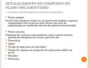 DETALHAMENTO DO COMPOSTO DO
PLANO ORÇAMENTÁRIO
- DEFINIÇÃO DOS PROCESSOS DE CAPTAÇÃO DE RECURSOS
 Fonte própria
Custeio das despesas totais ou em parte pela própria empresa
organizadora do evento ou pelo cliente (no caso da
organização ser realizada através de agência terceirizada).
 Fonte externa
Captação de recursos externamente, para custeio total ou
parcial das despesas do evento, por meio de:
 Patrocínio
 Apoio
 Venda de ingressos ou inscrições
 Venda de espaços ou propostas de ações para mídia em
geral
 Doações
 Parcerias
 