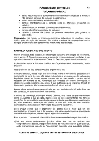 PLANEJAMENTO, CONTROLE E                                  12

                                 ORÇAMENTO PÚBLICO
     •   atribui recursos para o cumprimento de determinados objetivos e metas; e
         não para um conjunto de compras e pagamentos;
     •   atribui responsabilidade ao administrador;
     •   permite interdependência e conexão entre os diferentes programas do
         trabalho;
     •   permite mobilizar recursos com razoável antecedência;
     •   permite identificar duplicidade de esforços;
     •   permite o controle de custos dos produtos oferecidos pelo governo à
         sociedade.
Observação: Na teoria, o orçamento-programa estabelece os objetivos como
critério para alocação de recursos. Na prática brasileira, o compromisso com a
tradição orçamentária tem consumido a maior parte dos recursos.



NATUREZA JURÍDICA DO ORÇAMENTO
Há um processo, todo especial, de elaboração legislativa em relação ao orçamento,
como vimos. O Executivo apresenta a proposta orçamentária ao Legislativo e, ao
aprová-la, é remetida novamente ao Chefe do Executivo, que a transforma em lei.
A discussão sobre a Natureza Jurídica do Orçamento recai, exatamente, nesta
situação:
Que tipo de lei ele traz consigo? Qual a origem desta lei?
Convém ressaltar, desde logo, que no sentido formal o Orçamento proporciona o
surgimento de uma lei, pois ela estará submetida a um processo de elaboração
legislativa, como as demais outras normas, ao ser sancionado o projeto de lei
receberá um número de lei, numeração que obedece ao critério cronológico, é
objeto de sanção, sujeitando-se, ainda, à sua publicação pela Imprensa Oficial. O
Orçamento, portanto, é lei em seu sentido formal, isto é, textual.
Apesar deste entendimento generalizado, em seu sentido material, vale dizer, no
seu conteúdo, os autores dividem sua opinião.
Carvalho de Mendonça, citado por Alberto Deodato, está “entre os que não definem
como lei, justifica a sua posição, dizendo que os atos orçamentários não têm as
condições de generalidade, constância ou permanência que dão cunho à verdadeira
lei; não encerram declaração de direito; e não são mais do que medidas
administrativas tomadas com intervenção do aparelho legislativo”.
Léon Duguit pensa que o orçamento de gastos não é mais que um ato
administrativo, enquanto que o de recursos, nos países onde impera o princípio da
anualidade dos impostos, contém regras legislativas materiais.
Para a perfeita compreensão da matéria devemos entendê-la da seguinte maneira:
a) há, em nosso ordenamento jurídico várias leis que se aplicam aos
   comportamentos sociais, independentemente da vontade de quem quer que seja,
   onde chamaríamos estas lei de “atos-regras”. Exemplo: uma autoridade policial,

   _________________________________________________________________________________
      CURSO DE ESPECIALIZAÇÃO EM GESTÃO ESTRATÉGICA E QUALIDADE
 