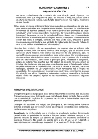 PLANEJAMENTO, CONTROLE E                                  13

                                 ORÇAMENTO PÚBLICO
  ao tomar conhecimento da ocorrência de uma infração penal, digamos, um
  estelionato, sem que ninguém lhe peça, ela instaura a máquina judicial, com a
  abertura do Inquérito Policial. Esta função decorre de um “ato-regra”, imperativo
  de sua função;
b) há, ainda, em nosso ordenamento jurídico várias leis, ou dispositivos de leis, que,
   para serem aplicadas aos comportamentos sociais, dependem da manifestação
   de vontade de algumas pessoas; estas normas jurídicas são chamadas de “atos-
   subjetivos”, uma vez que dependem, muito mais, da vontade (limitada por alguns
   interesses) da pessoa, do que da vontade do Estado. Assim, nos crimes de Ação
   Penal Privada: a autoridade policial chegou, mesmo, a ver (seria uma testemunha
   ocular dos fatos) a infração, contudo, ela nada pode fazer, enquanto a parte
   interessada não manifestar a sua vontade de instauração do Inquérito Policial. É
   uma norma jurídica advinda de um “ato-subjetivo”;
c) muitas leis, contudo, não se auto-aplicam, ou mesmo, não se aplicam pela
   simples vontade, sem que tenha ocorrido uma situação, que dê eficácia à sua
   aplicação futura. Gaston Jeze chama esta situação de “ato-condição”, pois, “a
   competência dos agentes administrativos para poder cobrar dito impostos nasce
   das respectivas leis atributivas dessa competência, e o orçamento não é mais do
   que um “ato-condição”, sem conter o princípio geral, impessoal e obrigatório,
   próprio de toda lei.” Isto significa que não bastam as leis ante-riores que criam os
   tributos, não bastam as leis que criam uma despesa, para o Estado poder cobrar
   ou poder despender. É imprescindível que toda a receita e despesa, para sua
   realização, constem da Lei Orçamentária Anual, fornecendo-nos o dogma da
   anualidade. Em comunhão com o pensamento doutrinário, encontramos a nossa
   Constituição, em vários dispositivos, adotando a noção da necessidade, tanto da
   receita como da despesa, figurar na lei orçamentária, ressalvadas, algumas
   situações.




PRINCÍPIOS ORÇAMENTÁRIOS
O orçamento público surgiu para atuar como instrumento de controle das atividades
financeiras do governo. Entretanto, para real eficácia desse controle, faz-se mister
que a constituição orgânica do orçamento se vincule a determinadas regras ou
princípios orçamentários.
Divergem os escritores na fixação dos princípios e, em conseqüência, torna-se
extensa a relação que apresentam. Entre os principais solicitados pelos tratadistas,
destacamos os seguintes:

Anualidade: de conformidade com o princípio da anualidade, também denominado
periodicidade, as previsões de receita e despesa devem referir-se, sempre a um
período limitado de tempo. Ao período de vigência do orçamento denomina-se
exercício financeiro. No Brasil, de acordo com o art. 34 da Lei nº 4.320/64, o
exercício financeiro coincide com o ano civil: 1º de janeiro a 31 de dezembro;


   _________________________________________________________________________________
      CURSO DE ESPECIALIZAÇÃO EM GESTÃO ESTRATÉGICA E QUALIDADE
 