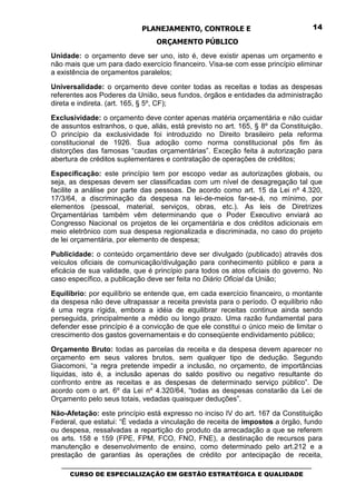 PLANEJAMENTO, CONTROLE E                                  14

                                 ORÇAMENTO PÚBLICO
Unidade: o orçamento deve ser uno, isto é, deve existir apenas um orçamento e
não mais que um para dado exercício financeiro. Visa-se com esse princípio eliminar
a existência de orçamentos paralelos;

Universalidade: o orçamento deve conter todas as receitas e todas as despesas
referentes aos Poderes da União, seus fundos, órgãos e entidades da administração
direta e indireta. (art. 165, § 5º, CF);

Exclusividade: o orçamento deve conter apenas matéria orçamentária e não cuidar
de assuntos estranhos, o que, aliás, está previsto no art. 165, § 8º da Constituição.
O princípio da exclusividade foi introduzido no Direito brasileiro pela reforma
constitucional de 1926. Sua adoção como norma constitucional pôs fim às
distorções das famosas “caudas orçamentárias”. Exceção feita à autorização para
abertura de créditos suplementares e contratação de operações de créditos;

Especificação: este princípio tem por escopo vedar as autorizações globais, ou
seja, as despesas devem ser classificadas com um nível de desagregação tal que
facilite a análise por parte das pessoas. De acordo como art. 15 da Lei nº 4.320,
17/3/64, a discriminação da despesa na lei-de-meios far-se-á, no mínimo, por
elementos (pessoal, material, serviços, obras, etc.). As leis de Diretrizes
Orçamentárias também vêm determinando que o Poder Executivo enviará ao
Congresso Nacional os projetos de lei orçamentária e dos créditos adicionais em
meio eletrônico com sua despesa regionalizada e discriminada, no caso do projeto
de lei orçamentária, por elemento de despesa;

Publicidade: o conteúdo orçamentário deve ser divulgado (publicado) através dos
veículos oficiais de comunicação/divulgação para conhecimento público e para a
eficácia de sua validade, que é princípio para todos os atos oficiais do governo. No
caso específico, a publicação deve ser feita no Diário Oficial da União;

Equilíbrio: por equilíbrio se entende que, em cada exercício financeiro, o montante
da despesa não deve ultrapassar a receita prevista para o período. O equilíbrio não
é uma regra rígida, embora a idéia de equilibrar receitas continue ainda sendo
perseguida, principalmente a médio ou longo prazo. Uma razão fundamental para
defender esse princípio é a convicção de que ele constitui o único meio de limitar o
crescimento dos gastos governamentais e do conseqüente endividamento público;

Orçamento Bruto: todas as parcelas da receita e da despesa devem aparecer no
orçamento em seus valores brutos, sem qualquer tipo de dedução. Segundo
Giacomoni, “a regra pretende impedir a inclusão, no orçamento, de importâncias
líquidas, isto é, a inclusão apenas do saldo positivo ou negativo resultante do
confronto entre as receitas e as despesas de determinado serviço público”. De
acordo com o art. 6º da Lei nº 4.320/64, “todas as despesas constarão da Lei de
Orçamento pelo seus totais, vedadas quaisquer deduções”.

Não-Afetação: este princípio está expresso no inciso IV do art. 167 da Constituição
Federal, que estatui: “É vedada a vinculação de receita de impostos a órgão, fundo
ou despesa, ressalvadas a repartição do produto da arrecadação a que se referem
os arts. 158 e 159 (FPE, FPM, FCO, FNO, FNE), a destinação de recursos para
manutenção e desenvolvimento de ensino, como determinado pelo art.212 e a
prestação de garantias às operações de crédito por antecipação de receita,
   _________________________________________________________________________________
      CURSO DE ESPECIALIZAÇÃO EM GESTÃO ESTRATÉGICA E QUALIDADE
 