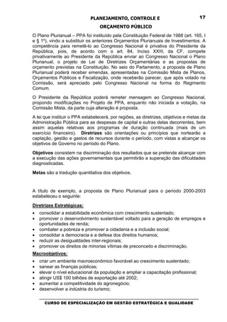 PLANEJAMENTO, CONTROLE E                                  17

                                  ORÇAMENTO PÚBLICO
O Plano Plurianual – PPA foi instituído pela Constituição Federal de 1988 (art. 165, I
e § 1º), vindo a substituir os anteriores Orçamentos Plurianuais de Investimentos. A
competência para remetê-lo ao Congresso Nacional é privativa do Presidente da
República, pois, de acordo com o art. 84, Inciso XXIII, da CF, compete
privativamente ao Presidente da República enviar ao Congresso Nacional o Plano
Plurianual, o projeto de Lei de Diretrizes Orçamentárias e as propostas de
orçamento previstas na Constituição. No seio do Parlamento, a proposta de Plano
Plurianual poderá receber emendas, apresentadas na Comissão Mista de Planos,
Orçamentos Públicos e Fiscalização, onde receberão parecer, que após votado na
Comissão, será apreciado pelo Congresso Nacional na forma do Regimento
Comum.
O Presidente da República poderá remeter mensagem ao Congresso Nacional,
propondo modificações no Projeto de PPA, enquanto não iniciada a votação, na
Comissão Mista, da parte cuja alteração é proposta.
A lei que instituir o PPA estabelecerá, por regiões, as diretrizes, objetivos e metas da
Administração Pública para as despesas de capital e outras delas decorrentes, bem
assim aquelas relativas aos programas de duração continuada (mais de um
exercício financeiro). Diretrizes são orientações ou princípios que nortearão a
captação, gestão e gastos de recursos durante o período, com vistas a alcançar os
objetivos de Governo no período do Plano.

Objetivos consistem na discriminação dos resultados que se pretende alcançar com
a execução das ações governamentais que permitirão a superação das dificuldades
diagnosticadas.

Metas são a tradução quantitativa dos objetivos.


A título de exemplo, a proposta de Plano Plurianual para o período 2000-2003
estabeleceu o seguinte:

Diretrizes Estratégicas:
•   consolidar a estabilidade econômica com crescimento sustentado;
•   promover o desenvolvimento sustentável voltado para a geração de empregos e
    oportunidades de renda;
•   combater a pobreza e promover a cidadania e a inclusão social;
•   consolidar a democracia e a defesa dos direitos humanos;
•   reduzir as desigualdades inter-regionais;
•   promover os direitos de minorias vítimas de preconceito e discriminação.
Macroobjetivos:
•   criar um ambiente macroeconômico favorável ao crescimento sustentado;
•   sanear as finanças públicas;
•   elevar o nível educacional da população e ampliar a capacitação profissional;
•   atingir US$ 100 bilhões de exportação até 2002;
•   aumentar a competitividade do agronegócio;
•   desenvolver a indústria do turismo;
    _________________________________________________________________________________
       CURSO DE ESPECIALIZAÇÃO EM GESTÃO ESTRATÉGICA E QUALIDADE
 