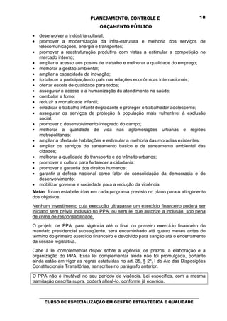 PLANEJAMENTO, CONTROLE E                                  18

                                  ORÇAMENTO PÚBLICO
•   desenvolver a indústria cultural;
•   promover a modernização da infra-estrutura e melhoria dos serviços de
    telecomunicações, energia e transportes;
•   promover a reestruturação produtiva com vistas a estimular a competição no
    mercado interno;
•   ampliar o acesso aos postos de trabalho e melhorar a qualidade do emprego;
•   melhorar a gestão ambiental;
•   ampliar a capacidade de inovação;
•   fortalecer a participação do país nas relações econômicas internacionais;
•   ofertar escola de qualidade para todos;
•   assegurar o acesso e a humanização do atendimento na saúde;
•   combater a fome;
•   reduzir a mortalidade infantil;
•   erradicar o trabalho infantil degradante e proteger o trabalhador adolescente;
•   assegurar os serviços de proteção à população mais vulnerável à exclusão
    social;
•   promover o desenvolvimento integrado do campo;
•   melhorar a qualidade de vida nas aglomerações urbanas e regiões
    metropolitanas;
•   ampliar a oferta de habitações e estimular a melhoria das moradias existentes;
•   ampliar os serviços de saneamento básico e de saneamento ambiental das
    cidades;
•   melhorar a qualidade do transporte e do trânsito urbanos;
•   promover a cultura para fortalecer a cidadania;
•   promover a garantia dos direitos humanos;
•   garantir a defesa nacional como fator de consolidação da democracia e do
    desenvolvimento;
•   mobilizar governo e sociedade para a redução da violência.
Metas: foram estabelecidas em cada programa previsto no plano para o atingimento
dos objetivos.
Nenhum investimento cuja execução ultrapasse um exercício financeiro poderá ser
iniciado sem prévia inclusão no PPA, ou sem lei que autorize a inclusão, sob pena
de crime de responsabilidade.
O projeto de PPA, para vigência até o final do primeiro exercício financeiro do
mandato presidencial subseqüente, será encaminhado até quatro meses antes do
término do primeiro exercício financeiro e devolvido para sanção até o encerramento
da sessão legislativa.
Cabe à lei complementar dispor sobre a vigência, os prazos, a elaboração e a
organização do PPA. Essa lei complementar ainda não foi promulgada, portanto
ainda estão em vigor as regras estatuídas no art. 35, § 2º, I do Ato das Disposições
Constitucionais Transitórias, transcritos no parágrafo anterior.

O PPA não é imutável no seu período de vigência. Lei específica, com a mesma
tramitação descrita supra, poderá alterá-lo, conforme já ocorrido.


    _________________________________________________________________________________
       CURSO DE ESPECIALIZAÇÃO EM GESTÃO ESTRATÉGICA E QUALIDADE
 