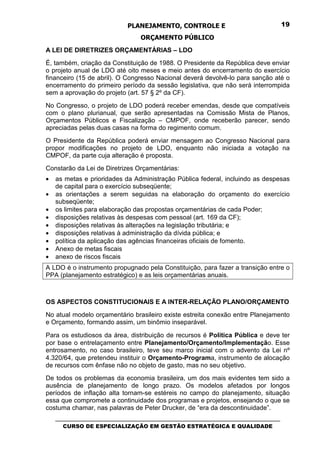 PLANEJAMENTO, CONTROLE E                                  19

                                  ORÇAMENTO PÚBLICO
A LEI DE DIRETRIZES ORÇAMENTÁRIAS – LDO
É, também, criação da Constituição de 1988. O Presidente da República deve enviar
o projeto anual de LDO até oito meses e meio antes do encerramento do exercício
financeiro (15 de abril). O Congresso Nacional deverá devolvê-lo para sanção até o
encerramento do primeiro período da sessão legislativa, que não será interrompida
sem a aprovação do projeto (art. 57 § 2º da CF).
No Congresso, o projeto de LDO poderá receber emendas, desde que compatíveis
com o plano plurianual, que serão apresentadas na Comissão Mista de Planos,
Orçamentos Públicos e Fiscalização – CMPOF, onde receberão parecer, sendo
apreciadas pelas duas casas na forma do regimento comum.
O Presidente da República poderá enviar mensagem ao Congresso Nacional para
propor modificações no projeto de LDO, enquanto não iniciada a votação na
CMPOF, da parte cuja alteração é proposta.
Constarão da Lei de Diretrizes Orçamentárias:
•   as metas e prioridades da Administração Pública federal, incluindo as despesas
    de capital para o exercício subseqüente;
•   as orientações a serem seguidas na elaboração do orçamento do exercício
    subseqüente;
•   os limites para elaboração das propostas orçamentárias de cada Poder;
•   disposições relativas às despesas com pessoal (art. 169 da CF);
•   disposições relativas às alterações na legislação tributária; e
•   disposições relativas à administração da dívida pública; e
•   política da aplicação das agências financeiras oficiais de fomento.
•   Anexo de metas fiscais
•   anexo de riscos fiscais
A LDO é o instrumento propugnado pela Constituição, para fazer a transição entre o
PPA (planejamento estratégico) e as leis orçamentárias anuais.



OS ASPECTOS CONSTITUCIONAIS E A INTER-RELAÇÃO PLANO/ORÇAMENTO
No atual modelo orçamentário brasileiro existe estreita conexão entre Planejamento
e Orçamento, formando assim, um binômio inseparável.

Para os estudiosos da área, distribuição de recursos é Política Pública e deve ter
por base o entrelaçamento entre Planejamento/Orçamento/Implementação. Esse
entrosamento, no caso brasileiro, teve seu marco inicial com o advento da Lei nº
4.320/64, que pretendeu instituir o Orçamento-Programa, instrumento de alocação
de recursos com ênfase não no objeto de gasto, mas no seu objetivo.
De todos os problemas da economia brasileira, um dos mais evidentes tem sido a
ausência de planejamento de longo prazo. Os modelos afetados por longos
períodos de inflação alta tornam-se estéreis no campo do planejamento, situação
essa que compromete a continuidade dos programas e projetos, ensejando o que se
costuma chamar, nas palavras de Peter Drucker, de “era da descontinuidade”.
    _________________________________________________________________________________
       CURSO DE ESPECIALIZAÇÃO EM GESTÃO ESTRATÉGICA E QUALIDADE
 