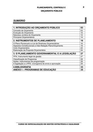 PLANEJAMENTO, CONTROLE E                                   2

                                 ORÇAMENTO PÚBLICO




SUMÁRIO

1. INTRODUÇÃO AO ORÇAMENTO PÚBLICO                                                 03
Conceito de Orçamento                                                              03
Evolução do Orçamento                                                              10
Natureza Jurídica do Orçamento                                                     12
Princípios Orçamentários                                                           14
2. INSTRUMENTOS DE PLANEJAMENTO                                                    16
O Plano Plurianual e a Lei de Diretrizes Orçamentárias                             16
Aspectos Constitucionais e Inter-Relação Plano/Orçamento                           19
Ciclo Orçamentário                                                                 22
Elaboração da Proposta Orçamentária                                                24
3. O PLANEJAMENTO GOVERNAMENTAL E A LEGISLAÇÃO                                     27
PPA: Instrumento legal de gestão                                                   27
Classificação de Programas                                                         28
Ações: instrumentos de programação                                                 28
A legislação e o PPA: cronograma de envio e aprovação                              29
4.BIBLIOGRAFIA                                                                     33
ANEXO I – PROGRAMAS DE EDUCAÇÃO                                                    35




   _________________________________________________________________________________
      CURSO DE ESPECIALIZAÇÃO EM GESTÃO ESTRATÉGICA E QUALIDADE
 