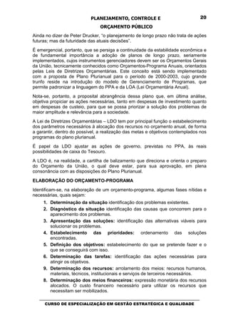 PLANEJAMENTO, CONTROLE E                                  20

                                 ORÇAMENTO PÚBLICO
Ainda no dizer de Peter Drucker, “o planejamento de longo prazo não trata de ações
futuras; mas da futuridade das atuais decisões”.
É emergencial, portanto, que se persiga a continuidade da estabilidade econômica e
de fundamental importância a adoção de planos de longo prazo, seriamente
implementados, cujos instrumentos gerenciadores devem ser os Orçamentos Gerais
da União, tecnicamente conhecidos como Orçamentos-Programa Anuais, orientados
pelas Leis de Diretrizes Orçamentárias. Este conceito está sendo implementado
com a proposta de Plano Plurianual para o período de 2000-2003, cujo grande
trunfo reside na introdução do modelo de Gerenciamento de Programas, que
permite padronizar a linguagem do PPA e da LOA (Lei Orçamentária Anual).
Nota-se, portanto, a proposital abrangência dessa plano que, em última análise,
objetiva propiciar as ações necessárias, tanto em despesas de investimento quanto
em despesas de custeio, para que se possa priorizar a solução dos problemas de
maior amplitude e relevância para a sociedade.
A Lei de Diretrizes Orçamentárias – LDO tem por principal função o estabelecimento
dos parâmetros necessários à alocação dos recursos no orçamento anual, de forma
a garantir, dentro do possível, a realização das metas e objetivos contemplados nos
programas do plano plurianual.
É papel da LDO ajustar as ações de governo, previstas no PPA, às reais
possibilidades de caixa do Tesouro.
A LDO é, na realidade, a cartilha de balizamento que direciona e orienta o preparo
do Orçamento da União, o qual deve estar, para sua aprovação, em plena
consonância com as disposições do Plano Plurianual.

ELABORAÇÃO DO ORÇAMENTO-PROGRAMA
Identificam-se, na elaboração de um orçamento-programa, algumas fases nítidas e
necessárias, quais sejam:
     1. Determinação da situação identificação dos problemas existentes.
     2. Diagnóstico da situação identificação das causas que concorrem para o
        aparecimento dos problemas.
     3. Apresentação das soluções: identificação das alternativas viáveis para
        solucionar os problemas.
     4. Estabelecimento das prioridades: ordenamento das soluções
        encontradas.
     5. Definição dos objetivos: estabelecimento do que se pretende fazer e o
        que se conseguirá com isso.
     6. Determinação das tarefas: identificação das ações necessárias para
        atingir os objetivos.
     9. Determinação dos recursos: arrolamento dos meios: recursos humanos,
        materiais, técnicos, institucionais e serviços de terceiros necessários.
     8. Determinação dos meios financeiros: expressão monetária dos recursos
        alocados. O custo financeiro necessário para utilizar os recursos que
        necessitam ser mobilizados.
   _________________________________________________________________________________
      CURSO DE ESPECIALIZAÇÃO EM GESTÃO ESTRATÉGICA E QUALIDADE
 