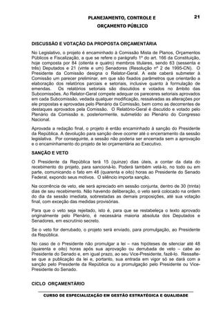 PLANEJAMENTO, CONTROLE E                                  21

                                 ORÇAMENTO PÚBLICO


DISCUSSÃO E VOTAÇÃO DA PROPOSTA ORÇAMENTÁRIA
No Legislativo, o projeto é encaminhado à Comissão Mista de Planos, Orçamentos
Públicos e Fiscalização, a que se refere o parágrafo 1º do art. 166 da Constituição,
hoje composta por 84 (oitenta e quatro) membros titulares, sendo 63 (sessenta e
três) Deputados e 21 (vinte e um) Senadores (Resolução nº 2 de 1995-CN). O
Presidente da Comissão designa o Relator-Geral. A este caberá submeter à
Comissão um parecer preliminar, em que são fixados parâmetros que orientarão a
elaboração dos relatórios parciais e setoriais, inclusive quanto à formulação de
emendas.     Os relatórios setoriais são discutidos e votados no âmbito das
Subcomissões. Ao Relator-Geral compete adequar os pareceres setoriais aprovados
em cada Subcomissão, vedada qualquer modificação, ressalvadas as alterações por
ele propostas e aprovadas pelo Plenário da Comissão, bem como as decorrentes de
destaques aprovados pela Comissão. O Relatório-Geral é discutido e votado pelo
Plenário da Comissão e, posteriormente, submetido ao Plenário do Congresso
Nacional.
Aprovada a redação final, o projeto é então encaminhado à sanção do Presidente
da República. A devolução para sanção deve ocorrer até o encerramento da sessão
legislativa. Por conseguinte, a sessão não poderia ser encerrada sem a aprovação
e o encaminhamento do projeto de lei orçamentária ao Executivo.

SANÇÃO E VETO
O Presidente da República terá 15 (quinze) dias úteis, a contar da data do
recebimento do projeto, para sancioná-lo. Poderá também vetá-lo, no todo ou em
parte, comunicando o fato em 48 (quarenta e oito) horas ao Presidente do Senado
Federal, expondo seus motivos. O silêncio importa sanção.
Na ocorrência de veto, ele será apreciado em sessão conjunta, dentro de 30 (trinta)
dias de seu recebimento. Não havendo deliberação, o veto será colocado na ordem
do dia da sessão imediata, sobrestadas as demais proposições, até sua votação
final, com exceção das medidas provisórias.
Para que o veto seja rejeitado, isto é, para que se restabeleça o texto aprovado
originalmente pelo Plenário, é necessária maioria absoluta dos Deputados e
Senadores, em escrutínio secreto.
Se o veto for derrubado, o projeto será enviado, para promulgação, ao Presidente
da República.
No caso de o Presidente não promulgar a lei – nas hipóteses de silenciar até 48
(quarenta e oito) horas após sua aprovação ou derrubada de veto – cabe ao
Presidente do Senado e, em igual prazo, ao seu Vice-Presidente, fazê-lo. Ressalte-
se que a publicação da lei e, portanto, sua entrada em vigor só se dará com a
sanção pelo Presidente da República ou a promulgação pelo Presidente ou Vice-
Presidente do Senado.


CICLO ORÇAMENTÁRIO
   _________________________________________________________________________________
      CURSO DE ESPECIALIZAÇÃO EM GESTÃO ESTRATÉGICA E QUALIDADE
 