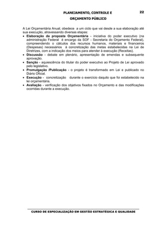 PLANEJAMENTO, CONTROLE E                                  22

                                 ORÇAMENTO PÚBLICO


A Lei Orçamentária Anual, obedece a um ciclo que vai desde a sua elaboração até
sua execução, atravessando diversas etapas:
• Elaboração da proposta Orçamentária - iniciativa do poder executivo (na
  administração Federal é encargo da SOF - Secretaria do Orçamento Federal),
  compreendendo o cálculos dos recursos humanos, materiais e financeiros
  (Despesas) necessários à concretização das metas estabelecidas na Lei de
  Diretrizes, com a indicação dos meios para atender à execução (Receitas).
• Discussão - debate em plenário, apresentação de emendas e subsequente
  aprovação.
• Sanção - aquiescência do titular do poder executivo ao Projeto de Lei aprovado
  pelo legislativo.
• Promulgação /Publicação - o projeto é transformado em Lei e publicado no
  Diário Oficial.
• Execução - concretização durante o exercício daquilo que foi estabelecido na
  lei orçamentária.
• Avaliação - verificação dos objetivos fixados no Orçamento e das modificações
  ocorridas durante a execução.




   _________________________________________________________________________________
      CURSO DE ESPECIALIZAÇÃO EM GESTÃO ESTRATÉGICA E QUALIDADE
 