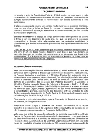 PLANEJAMENTO, CONTROLE E                                  24

                                 ORÇAMENTO PÚBLICO
consoante o texto da Constituição Federal. É fácil, assim, perceber como o ciclo
orçamentário não se confunde com o exercício financeiro, este bem mais restrito, de
duração rigorosamente definida e representado por etapas sucessivas e não
superpostas.

O ciclo orçamentário envolve um período muito maior que o exercício financeiro,
uma vez que abrange todas as fases do processo orçamentário: elaboração da
proposta, discussão e aprovação, execução e acompanhamento e, por fim, controle
e avaliação do orçamento.

Exercício financeiro é o espaço de tempo compreendido entre primeiro de janeiro
e trinta e um de dezembro de cada ano, no qual se promove a execução
orçamentária e demais fatos relacionados com as variações qualitativas e
quantitativas que afetam os elementos patrimoniais dos órgãos/entidades do setor
público.
O art. 34 da Lei nº 4.320/64 determina que o exercício financeiro coincidirá com o
ano civil. O art. 35 desse mesmo dispositivo legal dispõe que “...pertencem ao
exercício financeiro as receitas nele arrecadadas e as despesas nele legalmente
emprenhadas.” É o Regimento Misto da Contabilidade Pública, de Caixa para as
Receitas e de Competência para as Despesas.



ELABORAÇÃO DA PROPOSTA
Esta fase é de responsabilidade essencialmente do Poder Executivo, e deve ser
compatível com os planos e diretrizes já submetidos ao Legislativo. Naturalmente,
os Poderes Legislativo e Judiciário, e o Ministério Público têm autonomia para a
elaboração de suas propostas, dentro das condições e limites já estabelecidos pelos
planos e diretrizes (nos últimos anos, as Leis de Diretrizes Orçamentárias têm
definido os parâmetros das despesas dos Poderes Legislativo e Judiciário e
Ministério Público, segundo Grupo de Natureza e Despesa – GND). O Órgão
Central do Sistema de Orçamento (MPOG/SOF) fixa parâmetros a serem adotados
no âmbito de cada Órgão/Unidade Orçamentária. Há dois níveis de compatibilização
e consolidação: o primeiro, que decorre das discussões entre as unidades de cada
Órgão; o segundo, já no âmbito do Órgão Central do Sistema de Orçamento, entre
os vários órgãos da Administração Pública.
Disto resulta a proposta consolidada, que o Presidente da República encaminha,
anualmente, ao Congresso Nacional.

Entende-se assim porque a iniciativa em matéria orçamentária é do Poder
Executivo e a competência é do Legislativo. Esta seria privativa se o projeto de lei
não tivesse de retornar à sanção do Presidente da República.
Vale notar que antes da etapa de elaboração da proposta orçamentária, o Órgão
Central de Orçamento indica o volume de dispêndios coerente com a participação
do Setor Público no PIB e a previsão de arrecadação elaborada pela Secretaria da
Receita Federal. As últimas Leis de Diretrizes Orçamentárias trazem em seu texto
metas de resultados primários, em função do PIB, a serem observadas quando da

   _________________________________________________________________________________
      CURSO DE ESPECIALIZAÇÃO EM GESTÃO ESTRATÉGICA E QUALIDADE
 