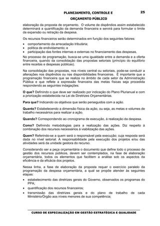 PLANEJAMENTO, CONTROLE E                                  25

                                  ORÇAMENTO PÚBLICO
elaboração da proposta de orçamento. O volume de dispêndios assim estabelecido
determinará a quantificação da demanda financeira e servirá para formular o limite
da expansão ou retração da despesa.
Os recursos financeiros serão determinados em função dos seguintes fatores:
•   comportamento da arrecadação tributária;
•   política de endividamento; e
•   participação das fontes internas e externas no financiamento das despesas.
No processo de programação, busca-se uma igualdade entre a demanda e a oferta
financeira, quando da consolidação das propostas setoriais (princípio do equilíbrio
entre receitas e despesas públicas).
Na consolidação das propostas, nos níveis central ou setoriais, pode-se conduzir a
alterações nos dispêndios ou nas disponibilidades financeiras. É importante que a
programação financeira que se realiza no âmbito de cada setor da Administração
Pública e que reflete a expressão financeira das metas físicas seja procedida
respondendo as seguintes indagações:

O que? Definindo o que deve ser realizado por indicação do Plano Plurianual e com
a priorização estabelecida na Lei de Diretrizes Orçamentárias.

Para que? Indicando os objetivos que serão perseguidos com a ação.

Quanto? Estabelecendo a dimensão física da ação, ou seja, as metas e volumes de
trabalho necessários para realizar a ação.

Quando? Correspondendo ao cronograma de execução, à realização da despesa.

Como? Definindo metodologias para a realização das ações. Diz respeito à
combinação dos recursos necessários à viabilização das ações.

Quem? Referindo-se a quem será o responsável pela execução; cuja resposta será
dada no nível setorial. A responsabilidade pela execução dos projetos e/ou das
atividades será da unidade gestora do recurso.
Considerando ser a peça orçamentária o documento que define todo o processo de
gestão dos recursos públicos, devem ser contemplados, na fase de elaboração
orçamentária, todos os elementos que facilitem a análise sob os aspectos da
eficiência e da eficácia dos projetos.
Nessa linha, a fase de elaboração da proposta requer o exercício paralelo da
programação da despesa orçamentária, a qual se propõe atender às seguintes
etapas:
•   estabelecimento das diretrizes gerais do Governo, observados os programas do
    PPA;
•   quantificação dos recursos financeiros;
•   transmissão das diretrizes gerais e do plano de trabalho de cada
    Ministério/Órgão aos níveis menores de sua competência;


    _________________________________________________________________________________
       CURSO DE ESPECIALIZAÇÃO EM GESTÃO ESTRATÉGICA E QUALIDADE
 