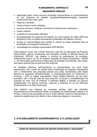 PLANEJAMENTO, CONTROLE E                                  26

                                  ORÇAMENTO PÚBLICO
•   elaboração pelos níveis menores (Unidades Orçamentárias ou Administrativas)
    do seu programa de trabalho (projetos/atividades/operações especiais)
    evidenciando para cada ação:
•   objetivos a alcançar;
•   metas e fases a serem atingidas;
•   recursos humanos, materiais, financeiros e institucionais necessários;
•   custos unitários;
•   unidades de mensuração utilizadas;
•   compatibilização do programa de trabalho em nível superior do órgão (SPO dos
    Ministérios Civis ou órgãos equivalentes do Ministério da Defesa e outros);
•   revisão ou recomendação para ampliar ou reduzir as metas propostas face às
    prioridades ou limitações financeiras; e
•   consolidação da proposta orçamentária (SOF/MPOG).

Cabe destacar, ainda, que o Poder Executivo, para fins de elaboração da Proposta
Orçamentária, vale-se, anualmente, das instruções contidas no Manual Técnico de
Orçamento, MTO-02, cujo objetivo é orientar os participantes do processo,
notadamente quanto ao uso do Sistema Integrado de Dados Orçamentos - SIDOR
II. As informações preliminares à elaboração da proposta orçamentária, têm origem
nas bases operacionais da estrutura dos sistemas.

As Unidades Gestoras, Administrativas ou Orçamentárias, em seus níveis
operacionais, dão o ponto de partida para a elaboração da proposta orçamentária
com o oferecimento das propostas parciais que serão consolidadas pelo Órgão
Setorial do respectivo Ministério/Órgão, a Coordenação-Geral de Orçamento e
Finanças – COF ou órgãos equivalentes. Esses Órgãos Setoriais, por seu lado,
procedem, até o final de julho de cada exercício, ao ajuste e compatibilização da
proposta do setor com as Políticas e Diretrizes globais e setoriais do governo
(estabelecidas nos planos nacionais, regionais e setoriais, na Lei de Diretrizes
Orçamentárias e no Plano Plurianual).

Vale salientar que integram as propostas parciais, além das Unidades
Orçamentárias da Administração direta, as entidades da Administração indireta e os
Fundos, inclusive das empresas em que a União detenha, direta ou indiretamente, a
maioria do capital social com direito a voto, desde que integrem o orçamento.




3. O PLANEJAMENTO GOVERNAMENTAL E A LEGISLAÇÃO


    _________________________________________________________________________________
       CURSO DE ESPECIALIZAÇÃO EM GESTÃO ESTRATÉGICA E QUALIDADE
 