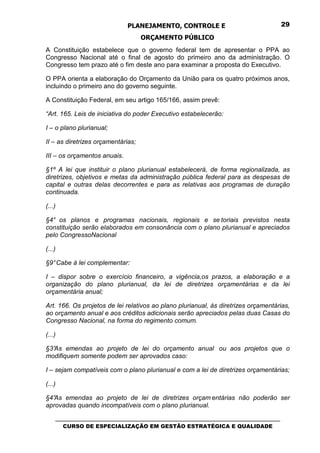 PLANEJAMENTO, CONTROLE E                                  29

                                    ORÇAMENTO PÚBLICO
A Constituição estabelece que o governo federal tem de apresentar o PPA ao
Congresso Nacional até o final de agosto do primeiro ano da administração. O
Congresso tem prazo até o fim deste ano para examinar a proposta do Executivo.

O PPA orienta a elaboração do Orçamento da União para os quatro próximos anos,
incluindo o primeiro ano do governo seguinte.

A Constituição Federal, em seu artigo 165/166, assim prevê:

“Art. 165. Leis de iniciativa do poder Executivo estabelecerão:

I – o plano plurianual;

II – as diretrizes orçamentárias;

III – os orçamentos anuais.

§1º A lei que instituir o plano plurianual estabelecerá, de forma regionalizada, as
diretrizes, objetivos e metas da administração pública federal para as despesas de
capital e outras delas decorrentes e para as relativas aos programas de duração
continuada.

(...)

§4° os planos e programas nacionais, regionais e se toriais previstos nesta
constituição serão elaborados em consonância com o plano plurianual e apreciados
pelo CongressoNacional

(...)

§9° Cabe à lei complementar:

I – dispor sobre o exercício financeiro, a vigência,os prazos, a elaboração e a
organização do plano plurianual, da lei de diretrizes orçamentárias e da lei
orçamentária anual;

Art. 166. Os projetos de lei relativos ao plano plurianual, às diretrizes orçamentárias,
ao orçamento anual e aos créditos adicionais serão apreciados pelas duas Casas do
Congresso Nacional, na forma do regimento comum.

(...)

§3°
  As emendas ao projeto de lei do orçamento anual ou aos projetos que o
modifiquem somente podem ser aprovados caso:

I – sejam compatíveis com o plano plurianual e com a lei de diretrizes orçamentárias;

(...)

§4°As emendas ao projeto de lei de diretrizes orçam entárias não poderão ser
aprovadas quando incompatíveis com o plano plurianual.

    _________________________________________________________________________________
       CURSO DE ESPECIALIZAÇÃO EM GESTÃO ESTRATÉGICA E QUALIDADE
 