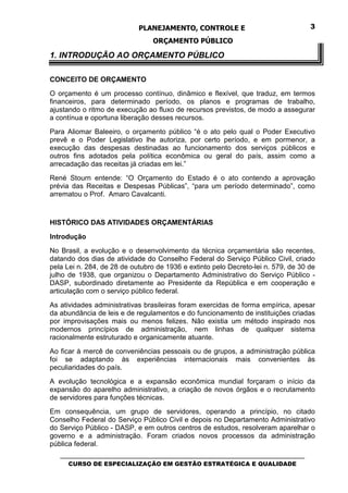 PLANEJAMENTO, CONTROLE E                                  3

                                 ORÇAMENTO PÚBLICO

1. INTRODUÇÃO AO ORÇAMENTO PÚBLICO

CONCEITO DE ORÇAMENTO
O orçamento é um processo contínuo, dinâmico e flexível, que traduz, em termos
financeiros, para determinado período, os planos e programas de trabalho,
ajustando o ritmo de execução ao fluxo de recursos previstos, de modo a assegurar
a contínua e oportuna liberação desses recursos.
Para Aliomar Baleeiro, o orçamento público “é o ato pelo qual o Poder Executivo
prevê e o Poder Legislativo lhe autoriza, por certo período, e em pormenor, a
execução das despesas destinadas ao funcionamento dos serviços públicos e
outros fins adotados pela política econômica ou geral do país, assim como a
arrecadação das receitas já criadas em lei.”
René Stourn entende: “O Orçamento do Estado é o ato contendo a aprovação
prévia das Receitas e Despesas Públicas”, “para um período determinado”, como
arrematou o Prof. Amaro Cavalcanti.



HISTÓRICO DAS ATIVIDADES ORÇAMENTÁRIAS

Introdução
No Brasil, a evolução e o desenvolvimento da técnica orçamentária são recentes,
datando dos dias de atividade do Conselho Federal do Serviço Público Civil, criado
pela Lei n. 284, de 28 de outubro de 1936 e extinto pelo Decreto-lei n. 579, de 30 de
julho de 1938, que organizou o Departamento Administrativo do Serviço Público -
DASP, subordinado diretamente ao Presidente da República e em cooperação e
articulação com o serviço público federal.
As atividades administrativas brasileiras foram exercidas de forma empírica, apesar
da abundância de leis e de regulamentos e do funcionamento de instituições criadas
por improvisações mais ou menos felizes. Não existia um método inspirado nos
modernos princípios de administração, nem linhas de qualquer sistema
racionalmente estruturado e organicamente atuante.
Ao ficar à mercê de conveniências pessoais ou de grupos, a administração pública
foi se adaptando às experiências internacionais mais convenientes às
peculiaridades do país.
A evolução tecnológica e a expansão econômica mundial forçaram o início da
expansão do aparelho administrativo, a criação de novos órgãos e o recrutamento
de servidores para funções técnicas.
Em consequência, um grupo de servidores, operando a princípio, no citado
Conselho Federal do Serviço Público Civil e depois no Departamento Administrativo
do Serviço Público - DASP, e em outros centros de estudos, resolveram aparelhar o
governo e a administração. Foram criados novos processos da administração
pública federal.
   _________________________________________________________________________________
      CURSO DE ESPECIALIZAÇÃO EM GESTÃO ESTRATÉGICA E QUALIDADE
 