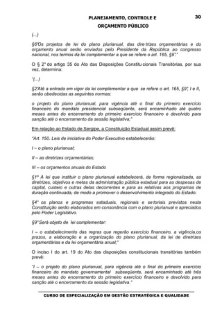 PLANEJAMENTO, CONTROLE E                                  30

                                    ORÇAMENTO PÚBLICO
(...)

§6°Os projetos de lei do plano plurianual, das dire trizes orçamentárias e do
orçamento anual serão enviados pelo Presidente da República ao congresso
nacional, nos termos da lei complementar a que se refere o art. 165, §9°
                                                                       .”

O § 2° do artigo 35 do Ato das Disposições Constitu cionais Transitórias, por sua
vez, determina:

“(...)

§2°Até a entrada em vigor da lei complementar a que se refere o art. 165, §9° I e II,
                                                                            ,
serão obedecidas as seguintes normas:

o projeto do plano plurianual, para vigência até o final do primeiro exercício
financeiro do mandato presidencial subseqüente, será encaminhado até quatro
meses antes do encerramento do primeiro exercício financeiro e devolvido para
sanção até o encerramento da sessão legislativa;”

Em relação ao Estado de Sergipe, a Constituição Estadual assim prevê:

“Art. 150. Leis de iniciativa do Poder Executivo estabelecerão:

I – o plano plurianual;

II – as diretrizes orçamentárias;

III – os orçamentos anuais do Estado

§1º A lei que instituir o plano plurianual estabelecerá, de forma regionalizada, as
diretrizes, objetivos e metas da administração pública estadual para as despesas de
capital, custeio e outras delas decorrentes e para as relativas aos programas de
duração continuada, de modo a promover o desenvolvimento integrado do Estado.

§4° os planos e programas estaduais, regionais e se toriais previstos nesta
Constituição serão elaborados em consonância com o plano plurianual e apreciados
pelo Poder Legislativo.

§9° Será objeto de lei complementar:

I – o estabelecimento das regras que regerão exercício financeiro, a vigência,os
prazos, a elaboração e a organização do plano plurianual, da lei de diretrizes
orçamentárias e da lei orçamentária anual;”

O inciso I do art. 19 do Ato das disposições constitucionais transitórias também
prevê:

“I – o projeto do plano plurianual, para vigência até o final do primeiro exercício
financeiro do mandato governamental subseqüente, será encaminhado até três
meses antes do encerramento do primeiro exercício financeiro e devolvido para
sanção até o encerramento da sessão legislativa.”
    _________________________________________________________________________________
       CURSO DE ESPECIALIZAÇÃO EM GESTÃO ESTRATÉGICA E QUALIDADE
 