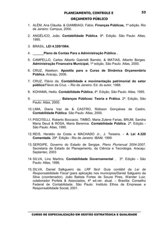 PLANEJAMENTO, CONTROLE E                                  33

                              ORÇAMENTO PÚBLICO
1. ALÉM, Ana Cláudia. & GIAMBIAGI, Fábio. Finanças Públicas, 1ª edição. Rio
   de Janeiro: Campus, 2000.

2. ANGÉLICO, João. Contabilidade Pública. 8ª. Edição. São Paulo: Atlas,
   1995.

3. BRASIL, LEI 4.320/1964.

4. ______Plano de Contas Para a Administração Pública .

5. CAMPELLO, Carlos Alberto Gabrielli Barreto. & MATIAS, Alberto Borges.
   Administração Financeira Municipal, 1ª edição. São Paulo: Atlas, 2000.

6. CRUZ, Alaelson. Apostila para o Curso de Dinâmica Orçamentária
   Pública. Aracaju, 2006.

7. CRUZ, Flávio da. Contabilidade e movimentação patrimonial do setor
   público/Flávio da Cruz. – Rio de Janeiro: Ed. do autor, 1988.

8. KOHAMA, Heilio. Contabilidade Pública, 4ª. Edição, São Paulo: Atlas, 1995.

9. _______________. Balanços Públicos: Teoria e Prática. 2ª. Edição, São
   Paulo: Atlas, 2000.

10. LIMA, Diana Vaz de & CASTRO, Róbison Gonçalves de Castro.
    Contabilidade Pública. São Paulo: Atlas, 2000.

11. PISCITELLI, Roberto Boccacio, TIMBÓ, Maria Zulene Farias, BRUM, Sandra
    Maria Deud & ROSA, Maria Berenice. Contabilidade Pública, 2ª. Edição -
    São Paulo: Atlas, 1990.

12. REIS, Heraldo da Costa e MACHADO Jr., J. Teixeira. - A Lei 4.320
    Comentada. 29ª. Edição - Rio de Janeiro: IBAM, 1999.

13. SERGIPE, Governo do Estado de Sergipe. Plano Plurianual 2004-2007.
    Secretaria de Estado do Planejamento, da Ciência e Tecnologia. Aracaju:
    Seplantec, 2003

14. SILVA, Lino Martins. Contabilidade Governamental ,           3ª. Edição - São
    Paulo: Atlas, 1996.

15. SILVA, Daniel Salkgueiro da. LRF fácil: Guia contábil da Lei de
    Responsabilidade Fiscal (para aplicação nos municípios/Daniel Salgueiro da
    Silva (coordenador), João Batista Fortes de Souza Pires, Wander Luiz;
    colaborador Portela & Associados, 4ª ed.ver. atual. – Brasília; Conselho
    Federal de Contabilidade; São Paulo: Instituto Ethos de Empresas e
    Responsabilidade Social, 2001.




_________________________________________________________________________________
   CURSO DE ESPECIALIZAÇÃO EM GESTÃO ESTRATÉGICA E QUALIDADE
 
