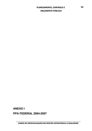 PLANEJAMENTO, CONTROLE E                                  34

                               ORÇAMENTO PÚBLICO




ANEXO I
PPA FEDERAL 2004-2007

 _________________________________________________________________________________
    CURSO DE ESPECIALIZAÇÃO EM GESTÃO ESTRATÉGICA E QUALIDADE
 