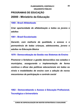 PLANEJAMENTO, CONTROLE E                                  35

                                ORÇAMENTO PÚBLICO

PROGRAMAS DE EDUCAÇÃO
26000 - Ministério da Educação

1060 - Brasil Alfabetizado

Criar oportunidade de alfabetização a todos os jovens e
adultos

1061 - Brasil Escolarizado

Garantir, com melhoria de qualidade, o acesso e a
permanência de todas crianças, adolescentes, jovens e
adultos na Educação Básica

1070 - Democratização da Gestão nos Sistemas de Ensino

Promover e fortalecer a gestão democrática nos estados e
municípios, assegurando a implementação de forma
contínua e eficaz das políticas educacionais em todos os
níveis e modalidades de ensino com a adoção de novos
mecanismos de participação e controle social




1062 - Democratizando o Acesso à Educação Profissional,
Tecnológica e Universitária


  _________________________________________________________________________________
     CURSO DE ESPECIALIZAÇÃO EM GESTÃO ESTRATÉGICA E QUALIDADE
 