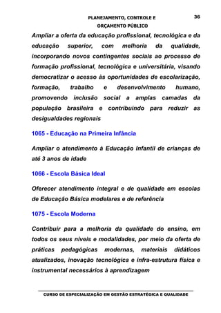 PLANEJAMENTO, CONTROLE E                                  36

                                ORÇAMENTO PÚBLICO

Ampliar a oferta da educação profissional, tecnológica e da
educação         superior,        com        melhoria          da      qualidade,
incorporando novos contingentes sociais ao processo de
formação profissional, tecnológica e universitária, visando
democratizar o acesso às oportunidades de escolarização,
formação,         trabalho          e      desenvolvimento               humano,
promovendo          inclusão        social     a    amplas        camadas         da
população brasileira e contribuindo para reduzir as
desigualdades regionais

1065 - Educação na Primeira Infância

Ampliar o atendimento à Educação Infantil de crianças de
até 3 anos de idade

1066 - Escola Básica Ideal

Oferecer atendimento integral e de qualidade em escolas
de Educação Básica modelares e de referência

1075 - Escola Moderna

Contribuir para a melhoria da qualidade do ensino, em
todos os seus níveis e modalidades, por meio da oferta de
práticas      pedagógicas           modernas,          materiais        didáticos
atualizados, inovação tecnológica e infra-estrutura física e
instrumental necessários à aprendizagem


  _________________________________________________________________________________
     CURSO DE ESPECIALIZAÇÃO EM GESTÃO ESTRATÉGICA E QUALIDADE
 