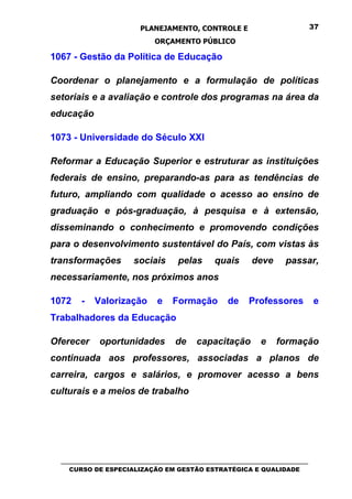 PLANEJAMENTO, CONTROLE E                                  37

                                ORÇAMENTO PÚBLICO

1067 - Gestão da Política de Educação

Coordenar o planejamento e a formulação de políticas
setoriais e a avaliação e controle dos programas na área da
educação

1073 - Universidade do Século XXI

Reformar a Educação Superior e estruturar as instituições
federais de ensino, preparando-as para as tendências de
futuro, ampliando com qualidade o acesso ao ensino de
graduação e pós-graduação, à pesquisa e à extensão,
disseminando o conhecimento e promovendo condições
para o desenvolvimento sustentável do País, com vistas às
transformações           sociais        pelas       quais       deve       passar,
necessariamente, nos próximos anos

1072    -    Valorização         e    Formação          de     Professores            e
Trabalhadores da Educação

Oferecer      oportunidades            de     capacitação          e    formação
continuada aos professores, associadas a planos de
carreira, cargos e salários, e promover acesso a bens
culturais e a meios de trabalho




  _________________________________________________________________________________
     CURSO DE ESPECIALIZAÇÃO EM GESTÃO ESTRATÉGICA E QUALIDADE
 