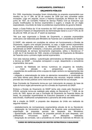 PLANEJAMENTO, CONTROLE E                                  5

                                 ORÇAMENTO PÚBLICO
Em 1936, importantes inovações foram introduzidas na proposta orçamentária que
resultou na Lei nº 284, de 28 de outubro de 1936 que veio consolidar essas
inovações. Logo em seguida, houve a histórica Exposição de Motivos de 16 de
junho de 1937, do Conselho Federal do Serviço Público Civil ao Executivo que
propôs modificações na técnica orçamentária e sugeriu a criação de um órgão
especializado, incumbido de tratar os problemas orçamentários do governo federal.
Assim, a Carta Política de 10 de novembro de 1937 admite na estrutura burocrática
do Governo Federal um Departamento de Administração Geral e a Lei nº 579, de 30
de julho de 1938, em seu art. 3º assim se expressa:
"Até que seja organizada a Divisão de Orçamento, a proposta orçamentária
continuará a ser elaborada pelo Ministério da Fazenda com a assistência do DASP".
O DASP, não estando em condições de colocar em funcionamento a Divisão de
Orçamento, sugeriu uma solução provisória, ou seja, o órgão central orçamentário
foi administrativamente estruturado no Ministério da Fazenda e, tecnicamente
subordinado ao DASP. Entretanto, o Executivo, percebendo a necessidade de dotar
a administração de serviços tecnicamente organizados, editou o Decreto-Lei nº
2.026, de 21 de fevereiro de 1940, criando a Comissão de Orçamento do Ministério
da Fazenda como o primeiro órgão central orçamentário.
Com esta natureza eclética - subordinação administrativa ao Ministério da Fazenda
e técnica ao DASP -, inovações começaram a surgir, despertando a consciência
orçamentária, tais quais:
- aumento de fidelidade em termos numéricos do programa de trabalho;
-        maior       atenção         às       perspectivas         da        receita;
- expedientes de audiências entre a equipe do órgão central e os representantes das
unidade                                                              administrativas;
- coligação e sistematização de todos os elementos necessários à constituição de
uma base idônea para cálculo das estimativas dos recursos, erigindo método de
previsão das rendas públicas como instrumento fundamental de sua atuação.
Essa Comissão de Orçamento tornou-se num instrumento de preparo da base de
ação do futuro órgão permanente que foi a Divisão de Orçamento do DASP.
Embora a Divisão de Orçamento do DASP tenha sido criada pelo Decreto-lei nº
579/38, somente tornou-se realidade pela edição do Decreto-lei n º 7.608, de de
junho de 1945, época em que a Comissão de Orçamento da Fazenda deixou de
existir. As propostas orçamentárias do Executivo passaram a ser elaboradas por
esta Divisão, modificando completamente o panorama até então existente.
Até a criação do DASP, a proposta das despesas da União era realizada da
seguinte maneira:
- estabelecimento de normas/prazos orçamentários através de lei ou Decreto-lei;
- designação de funcionários do Ministério da Fazenda para acompanharem a
organização    de    propostas    parciais  das   despesas      dos  Ministérios;
- apresentação, pelos ministérios, de propostas parciais de suas despesas, com
justificativas    minuciosas       quanto     às       alterações    realizadas;
- designação de comissão, sob a presidência do chefe de Gabinete do Ministro da
   _________________________________________________________________________________
      CURSO DE ESPECIALIZAÇÃO EM GESTÃO ESTRATÉGICA E QUALIDADE
 