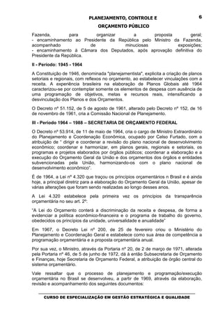 PLANEJAMENTO, CONTROLE E                                  6

                                 ORÇAMENTO PÚBLICO
Fazenda,         para       organizar    a       proposta         geral;
- encaminhamento ao Presidente da República pelo Ministro da Fazenda,
acompanhado              de           minuciosas            exposições;
- encaminhamento à Câmara dos Deputados, após aprovação definitiva do
Presidente da República.

II - Período: 1945 - 1964
A Constituição de 1946, denominada "planejamentista", explicita a criação de planos
setoriais e regionais, com reflexos no orçamento, ao estabelecer vinculações com a
receita. A experiência brasileira na elaboração de Planos Globais até 1964
caracterizou-se por contemplar somente os elementos de despesa com ausência de
uma programação de objetivos, metas e recursos reais, intensificando a
desvinculação dos Planos e dos Orçamentos.
O Decreto nº 51.152, de 5 de agosto de 1961, alterado pelo Decreto nº 152, de 16
de novembro de 1961, cria a Comissão Nacional de Planejamento.

III - Período 1964 – 1988 – SECRETARIA DE ORÇAMENTO FEDERAL
O Decreto nº 53.914, de 11 de maio de 1964, cria o cargo de Ministro Extraordinário
do Planejamento e Coordenação Econômica, ocupado por Celso Furtado, com a
atribuição de “ dirigir e coordenar a revisão do plano nacional de desenvolvimento
econômico; coordenar e harmonizar, em planos gerais, regionais e setoriais, os
programas e projetos elaborados por órgãos públicos; coordenar a elaboração e a
execução do Orçamento Geral da União e dos orçamentos dos órgãos e entidades
subvencionadas pela União, harmonizando-os com o plano nacional de
desenvolvimento econômico”.
É de 1964, a Lei nº 4.320 que traçou os princípios orçamentários n Brasil e é ainda
hoje, a principal diretriz para a elaboração do Orçamento Geral da União, apesar de
várias alterações que foram sendo realizadas ao longo desses anos.
A Lei 4.320 estabelece pela primeira vez os princípios da transparência
orçamentária no seu art. 2º:
“A Lei do Orçamento conterá a discriminação da receita e despesa, de forma a
evidenciar a política econômico-financeira e o programa de trabalho do governo,
obedecidos os princípios da unidade, universalidade e anualidade”
Em 1967, o Decreto Lei nº 200, de 25 de fevereiro criou o Ministério do
Planejamento e Coordenação Geral e estabelece como sua área de competência a
programação orçamentária e a proposta orçamentária anual.
Por sua vez, o Ministro, através da Portaria nº 20, de 2 de março de 1971, alterada
pela Portaria nº 46, de 5 de junho de 1972, dá à então Subsecretaria de Orçamento
e Finanças, hoje Secretaria de Orçamento Federal, a atribuição de órgão central do
sistema orçamentário.
Vale ressaltar que o processo de planejamento e programação/execução
orçamentária no Brasil se desenvolveu, a partir de 1969, através da elaboração,
revisão e acompanhamento dos seguintes documentos:
   _________________________________________________________________________________
      CURSO DE ESPECIALIZAÇÃO EM GESTÃO ESTRATÉGICA E QUALIDADE
 