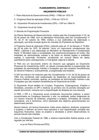 PLANEJAMENTO, CONTROLE E                                  7

                                 ORÇAMENTO PÚBLICO
I - Plano Nacional de Desenvolvimento (PND) - I PND em 1972-74
II - Programa Geral de Aplicação (PGA) - I PGA em 1973-75
III - Orçamento Plurianual de Investimento (OPI) - I OPI em 1968-70
IV - Orçamento Anual da União.
V- Decreto de Programação Financeira
Os Planos Nacionais de Desenvolvimento, criados pelo Ato Complementar nº 43, de
29 de janeiro de 1969, com as alterações introduzidas pelo Ato Complementar nº
76, de 21 de outubro de 1969, instituiu a sua sistemática de elaboração e
aprovação, que terão duração igual à do mandato do Presidente da República.
O Programa Geral de Aplicação (PGA), instituído pelo art. 4º do Decreto nº 70.852,
de 20 de julho de 1972, foi definido "como um instrumento complementar dos
PNDs", cabendo a sua elaboração ao Ministério do Planejamento e Coordenação
Geral. O Ministério fazia a consolidação dos orçamentos-programa da União, das
entidades de administração indireta e de todos os demais órgãos e entidades
sujeitas à supervisão ministerial, constituindo um manual básico de dados
quantitativos para o planejamento, a nível global, regional e setorial.
O PGA era um documento interno do Governo que agregava ao Orçamento
Plurianual de Investimentos (OPI), os valores correspondentes à programação das
entidades da administração Indireta e fundações que não recebiam transferências
do Governo Federal e, eventualmente, a programação dos Estados.
O OPI era trienal e foi instituído pelo Ato Complementar nº 43, de 29 de janeiro de
1969. Era constituído pela programação de dispêndios da responsabilidade do
Governo Federal, excluídas, apenas, as entidades da Administração Indireta e das
Fundações que não recebam transferências do Orçamento da União.
O Orçamento Anual detalha as Funções, Programas, Subprogramas, Projetos e
Atividades, previstos no OPI e relativos ao primeiro ano do período abrangido por
aquele documento, inclusive com a especificação da despesa por sua natureza.
O PND, o OPI e o Orçamento anual constituíam documentos públicos, a serem
encaminhados ao Congresso Nacional; e são, na realidade, partes integrantes de
um mesmo conjunto de diretrizes, programas e projetos, formulados de maneira
consistente, una e harmônica, como expressão dos objetivos governamentais em
determinado período;
Devem traduzir, em termos financeiros, todos esses objetivos, diretrizes, programas
e projetos; e definem de forma mais exaustiva e com especificação completa dos
esquemas financeiros, todos os projetos e atividades a serem desenvolvidos no
período trienal mais imediato.
Com a Constituição Federal de 1988, o sistema orçamentário federal passou a ser
regulado por três leis:

   -   a Lei do Plano Plurinanual (PPA)

   _________________________________________________________________________________
      CURSO DE ESPECIALIZAÇÃO EM GESTÃO ESTRATÉGICA E QUALIDADE
 