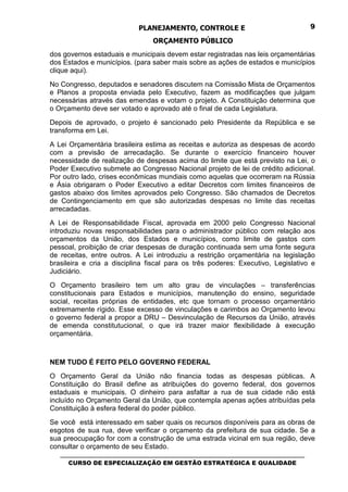PLANEJAMENTO, CONTROLE E                                  9

                                 ORÇAMENTO PÚBLICO
dos governos estaduais e municipais devem estar registradas nas leis orçamentárias
dos Estados e municípios. (para saber mais sobre as ações de estados e municípios
clique aqui).
No Congresso, deputados e senadores discutem na Comissão Mista de Orçamentos
e Planos a proposta enviada pelo Executivo, fazem as modificações que julgam
necessárias através das emendas e votam o projeto. A Constituição determina que
o Orçamento deve ser votado e aprovado até o final de cada Legislatura.
Depois de aprovado, o projeto é sancionado pelo Presidente da República e se
transforma em Lei.
A Lei Orçamentária brasileira estima as receitas e autoriza as despesas de acordo
com a previsão de arrecadação. Se durante o exercício financeiro houver
necessidade de realização de despesas acima do limite que está previsto na Lei, o
Poder Executivo submete ao Congresso Nacional projeto de lei de crédito adicional.
Por outro lado, crises econômicas mundiais como aquelas que ocorreram na Rússia
e Ásia obrigaram o Poder Executivo a editar Decretos com limites financeiros de
gastos abaixo dos limites aprovados pelo Congresso. São chamados de Decretos
de Contingenciamento em que são autorizadas despesas no limite das receitas
arrecadadas.
A Lei de Responsabilidade Fiscal, aprovada em 2000 pelo Congresso Nacional
introduziu novas responsabilidades para o administrador público com relação aos
orçamentos da União, dos Estados e municípios, como limite de gastos com
pessoal, proibição de criar despesas de duração continuada sem uma fonte segura
de receitas, entre outros. A Lei introduziu a restrição orçamentária na legislação
brasileira e cria a disciplina fiscal para os três poderes: Executivo, Legislativo e
Judiciário.
O Orçamento brasileiro tem um alto grau de vinculações – transferências
constitucionais para Estados e municípios, manutenção do ensino, seguridade
social, receitas próprias de entidades, etc que tornam o processo orçamentário
extremamente rígido. Esse excesso de vinculações e carimbos ao Orçamento levou
o governo federal a propor a DRU – Desvinculação de Recursos da União, através
de emenda constitutucional, o que irá trazer maior flexibilidade à execução
orçamentária.



NEM TUDO É FEITO PELO GOVERNO FEDERAL
O Orçamento Geral da União não financia todas as despesas públicas. A
Constituição do Brasil define as atribuições do governo federal, dos governos
estaduais e municipais. O dinheiro para asfaltar a rua de sua cidade não está
incluído no Orçamento Geral da União, que contempla apenas ações atribuídas pela
Constituição à esfera federal do poder público.
Se você está interessado em saber quais os recursos disponíveis para as obras de
esgotos de sua rua, deve verificar o orçamento da prefeitura de sua cidade. Se a
sua preocupação for com a construção de uma estrada vicinal em sua região, deve
consultar o orçamento de seu Estado.
   _________________________________________________________________________________
      CURSO DE ESPECIALIZAÇÃO EM GESTÃO ESTRATÉGICA E QUALIDADE
 