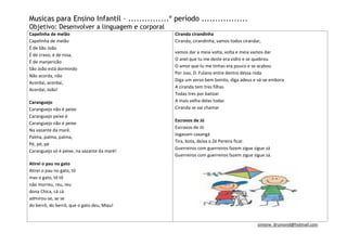 Musicas para Ensino Infantil – ...............º período .................
Objetivo: Desenvolver a linguagem e corporal
Capelinha de melão                              Ciranda cirandinha
Capelinha de melão                              Ciranda, cirandinha, vamos todos cirandar,
É de São João
                                                vamos dar a meia-volta, volta e meia vamos dar
É de cravo, é de rosa,
                                                O anel que tu me deste era vidro e se quebrou
É de manjericão
                                                O amor que tu me tinhas era pouco e se acabou
São João está dormindo
                                                Por isso, D. Fulano entre dentro dessa roda
Não acorda, não
                                                Diga um verso bem bonito, diga adeus e vá-se embora
Acordai, acordai,
                                                A ciranda tem tres filhas
Acordai, João!
                                                Todas tres por batizar
Caranguejo                                      A mais velha delas todas
Caranguejo não é peixe                          Ciranda se vai chamar
Caranguejo peixe é
                                                Escravos de Jó
Caranguejo não é peixe
                                                Escravos de Jó
Na vazante da maré.
                                                Jogavam caxangá
Palma, palma, palma,
                                                Tira, bota, deixa o Zé Pereira ficar.
Pé, pé, pé
                                                Guerreiros com guerreiros fazem zigue zigue zá
Caranguejo só é peixe, na vazante da maré!
                                                Guerreiros com guerreiros fazem zigue zigue zá.
Atirei o pau no gato
Atirei o pau no gato, tô
mas o gato, tô tô
não morreu, reu, reu
dona Chica, cá cá
admirou-se, se se
do berrô, do berrô, que o gato deu, Miau!


                                                                                        simone_drumond@hotmail.com
 