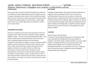 Lenda, contos e histórias para Ensino Infantil – ...............º período .................
Objetivo: Desenvolver a linguagem oral e ampliar o conhecimento cultural.
VITORIA REGIA                                                           SACI PERERÊ

 Numa certa noite, uma jovem índia ficou fascinada com o brilho da      Campeão em popularidade, não há quem não tenha ouvido falar no
Lua refletido num lago. Apaixonada por aquela luz mágica, atirou-se     negrinho arteiro da carapuça vermelha. Com uma perna só e
nas águas e desapareceu para sempre. A Lua, comovida com aquele         cachimbo sempre na boca, ele vive nas matas e no sertão. Em
gesto de amor, transformou a moça numa linda flor que flutua sobre      algumas estórias, é apresentado como filho do Curupira e da Caipora.
a superfície das águas de alguns rios da Amazônia: a vitória-régia.     A origem da lenda do Saci é duvidosa. Alguns a atribuem aos índios (o
Assim como a Lua, a vitória-régia se abre ao entardecer e se fecha      termo saci-pererê é de origem tupi); outros aos portugueses (há uma
com o clarear do dia                                                    lenda no folclore de Portugal sobre um negrinho travesso). Segundo
                                                                        Câmara Cascudo, a perna única do Saci é recordação de seres das
                                                                        fábulas européias.
NASCIMENTO DA ESTRELA
                                                                        CURUPIRA
Certa vez, as mulheres de uma tribo saíram pela mata em busca de
espigas de milho. Nada encontraram. Voltaram à aldeia e pegaram         Senhor da caça e dono da floresta
algumas crianças – curumins, como são chamadas pelos índios –, pois     O Curupira é representado pela figura de um índio pequeno e ágil,
tinham certeza de que a presença delas lhes trariam sorte. Dito e       cujos calcanhares são voltados para frente para despistar os
feito. Os pequenos logo encontraram um lindo milharal.                  caçadores. Tem dentes verdes e cabelo vermelho ou, às vezes, cabeça
Enquanto as mães colhiam as espigas, os curumins voltaram à aldeia e    pelada. É considerado senhor da caça e dono das matas, cujos
pediram à avó que lhes fizesse um bolo de milho. Comeram até se         segredos sabe e defende. Testa a resistência das árvores às
fartar. Então, com medo de que as mães reclamassem de tanta             tempestades batendo com os calcanhares nos troncos. É amigo dos
gulodice, resolveram se esconder. Pediram aos colibris que              cães e dos porcos-do-mato. Os vagalumes são seus batedores,
amarrassem um cipó no topo do céu e começaram a subir.                  acompanhando-o por onde passa.
Ao descobrirem a travessura, as mães não tiveram dúvida: subiram
atrás deles, mas eles cortaram o cipó e as índias caíram no chão. A
partir desse momento, nada mais foi como antes: as mães não eram
mais mulheres, e sim onças. E os curumins, lá no alto do céu, viraram
estrelas brilhantes.

                                                                                                                simone_drumond@hotmail.com
 