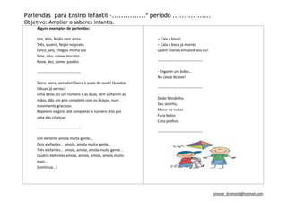 Parlendas para Ensino Infantil –...............º período .................
Objetivo: Ampliar o saberes infantis.
     Alguns exemplos de parlendas:

     Um, dois, feijão com arroz.                             – Cala a boca!
     Três, quatro, feijão no prato.                          – Cala a boca já morrei
     Cinco, seis, chegou minha vez                           Quem manda em você sou eu!
     Sete, oito, comer biscoito
     Nove, dez, comer pastéis.                               ------------------------------------

     -----------------------------------                     - Enganei um bobo...
                                                             Na casca do ovo!
     Serra, serra, serrador! Serra o papo do vovô! Quantas
     tábuas já serrou?                                       ------------------------------------
     Uma delas diz um número e as duas, sem soltarem as
     mãos, dão um giro completo com os braços, num           Dedo Mindinho
     movimento gracioso.                                     Seu vizinho,
     Repetem os giros até completar o número dito por        Maior de todos
     uma das crianças.                                       Fura-bolos
                                                             Cata-piolhos.
     -----------------------------------
                                                             ------------------------------------
     Um elefante amola muita gente...
     Dois elefantes... amola, amola muita gente...
     Três elefantes... amola, amola, amola muita gente...
     Quatro elefantes amola, amola, amola, amola muito
     mais...
     (continua...)




                                                                                                    simone_drumond@hotmail.com
 