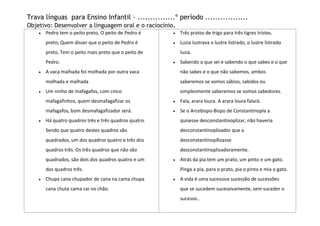 Trava línguas para Ensino Infantil – ...............º período .................
Objetivo: Desenvolver a linguagem oral e o raciocínio.
      Pedro tem o peito preto, O peito de Pedro é     Três pratos de trigo para três tigres tristes.
      preto; Quem disser que o peito de Pedro é       Luzia lustrava o lustre listrado, o lustre listrado
      preto, Tem o peito mais preto que o peito de    luzia.
      Pedro.                                          Sabendo o que sei e sabendo o que sabes e o que
      A vaca malhada foi molhada por outra vaca       não sabes e o que não sabemos, ambos
      molhada e malhada                               saberemos se somos sábios, sabidos ou
      Um ninho de mafagafos, com cinco                simplesmente saberemos se somos sabedores.
      mafagafinhos, quem desmafagafizar os            Fala, arara loura. A arara loura falará.
      mafagafos, bom desmafagafizador será.           Se o Arcebispo-Bispo de Constantinopla a
      Há quatro quadros três e três quadros quatro.   quisesse desconstantinoplizar, não haveria
      Sendo que quatro destes quadros são             desconstantinoplizador que a
      quadrados, um dos quadros quatro e três dos     desconstantinopllizasse
      quadros três. Os três quadros que não são       desconstantinoplizadoramente.
      quadrados, são dois dos quadros quatro e um     Atrás da pia tem um prato, um pinto e um gato.
      dos quadros três.                               Pinga a pia, para o prato, pia o pinto e mia o gato.
      Chupa cana chupador de cana na cama chupa       A vida é uma sucessiva sucessão de sucessões
      cana chuta cama cai no chão.                    que se sucedem sucessivamente, sem suceder o
                                                      sucesso..
 