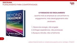 11
professor Daniel de Carvalho Luz | daniel@universocorporativo.com.br | whatsApp 15 9 9126 5571
O PARADOXO DO ENGAJAMENTO
quanto mais as empresas se concentram no
engajamento, mais desengajamento elas
produzem.
1. Gerenciar energia, não engajar
2. Entregar experiências, não promessas
3. Busque a tensão, não a harmonia
DISCIPLINA
PLANEJAMENTO PARA COMPETITIVIDADE
 