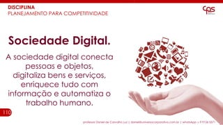 110
Sociedade Digital.
A sociedade digital conecta
pessoas e objetos,
digitaliza bens e serviços,
enriquece tudo com
informação e automatiza o
trabalho humano.
professor Daniel de Carvalho Luz | daniel@universocorporativo.com.br | whatsApp 15 9 9126 5571
DISCIPLINA
PLANEJAMENTO PARA COMPETITIVIDADE
 