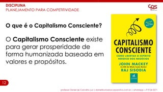 12
professor Daniel de Carvalho Luz | daniel@universocorporativo.com.br | whatsApp 15 9 9126 5571
DISCIPLINA
PLANEJAMENTO PARA COMPETITIVIDADE
O que é o Capitalismo Consciente?
O Capitalismo Consciente existe
para gerar prosperidade de
forma humanizada baseada em
valores e propósitos.
 