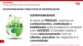 121
professor Daniel de Carvalho Luz | daniel@universocorporativo.com.br | whatsApp 15 9 9126 5571
DISCIPLINA
PLANEJAMENTO PARA COMPETITIVIDADE
SUSTENTABILIDADE COMO FATOR DE DIFERENCIAÇÃO
SUSTENTABILIDADE
é sobre as PESSOAS: usarmos os
conhecimentos, criatividade e
habilidades para podermos competir
com SUCESSO. É também sobre o
nosso relacionamento com os
clientes, parceiros de negócios e a
comunidade.
 