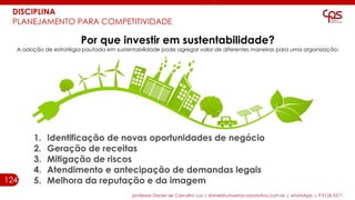 124
professor Daniel de Carvalho Luz | daniel@universocorporativo.com.br | whatsApp 15 9 9126 5571
DISCIPLINA
PLANEJAMENTO PARA COMPETITIVIDADE
Por que investir em sustentabilidade?
A adoção de estratégia pautada em sustentabilidade pode agregar valor de diferentes maneiras para uma organização:
1. Identificação de novas oportunidades de negócio
2. Geração de receitas
3. Mitigação de riscos
4. Atendimento e antecipação de demandas legais
5. Melhora da reputação e da imagem
 