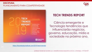 24
professor Daniel de Carvalho Luz | daniel@universocorporativo.com.br | whatsApp 15 9 9126 5571
TECH TRENDS REPORT
Ciência emergente e
Tecnologia tendências que
influenciarão negócios,
governo, educação, mídia e
sociedade no próximo ano.
https://futuretodayinstitute.com/2019-tech-trends/
DISCIPLINA
PLANEJAMENTO PARA COMPETITIVIDADE
 