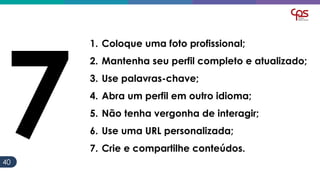 4040
1. Coloque uma foto profissional;
2. Mantenha seu perfil completo e atualizado;
3. Use palavras-chave;
4. Abra um perfil em outro idioma;
5. Não tenha vergonha de interagir;
6. Use uma URL personalizada;
7. Crie e compartilhe conteúdos.
 