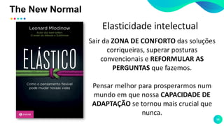The New Normal
58
Sair da ZONA DE CONFORTO das soluções
corriqueiras, superar posturas
convencionais e REFORMULAR AS
PERGUNTAS que fazemos.
Pensar melhor para prosperarmos num
mundo em que nossa CAPACIDADE DE
ADAPTAÇÃO se tornou mais crucial que
nunca.
Elasticidade intelectual
 