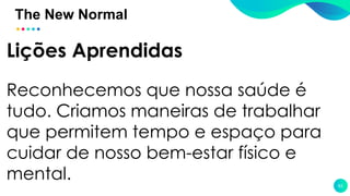 The New Normal
62
Lições Aprendidas
Reconhecemos que nossa saúde é
tudo. Criamos maneiras de trabalhar
que permitem tempo e espaço para
cuidar de nosso bem-estar físico e
mental.
 