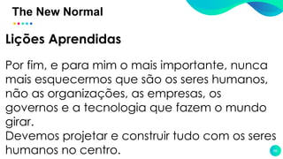 The New Normal
66
Lições Aprendidas
Por fim, e para mim o mais importante, nunca
mais esquecermos que são os seres humanos,
não as organizações, as empresas, os
governos e a tecnologia que fazem o mundo
girar.
Devemos projetar e construir tudo com os seres
humanos no centro.
 
